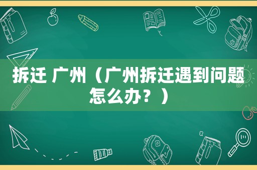 拆遷 廣州（廣州拆遷遇到問題怎么辦？）