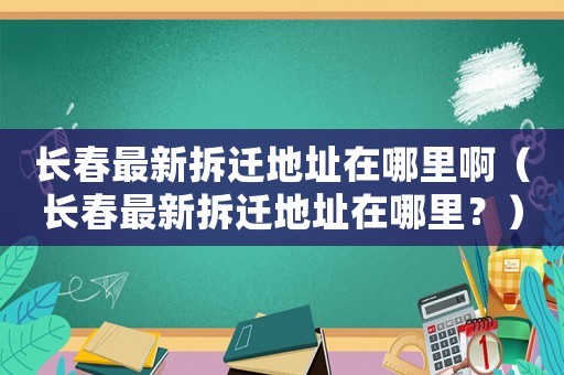 長春最新拆遷地址在哪里啊（長春最新拆遷地址在哪里？）