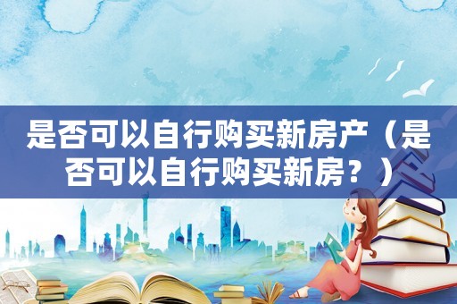 是否可以自行購(gòu)買新房產(chǎn)（是否可以自行購(gòu)買新房？）