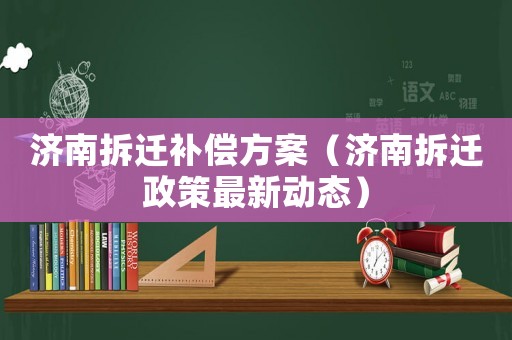 濟(jì)南拆遷補(bǔ)償方案（濟(jì)南拆遷政策最新動(dòng)態(tài)）