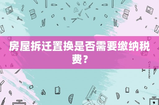 房屋拆遷置換是否需要繳納稅費？