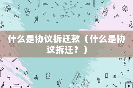 什么是協(xié)議拆遷款（什么是協(xié)議拆遷？）
