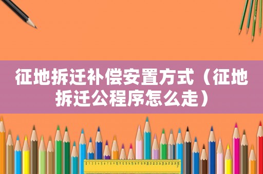 征地拆遷補償安置方式（征地拆遷公程序怎么走）