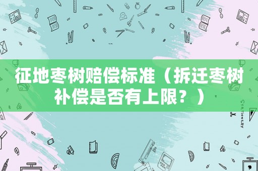 征地棗樹賠償標(biāo)準(zhǔn)（拆遷棗樹補(bǔ)償是否有上限？）