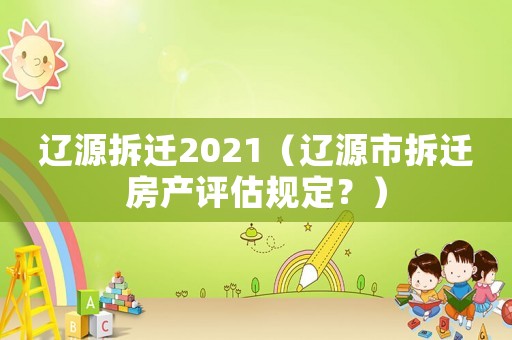 遼源拆遷2021（遼源市拆遷房產評估規定？）