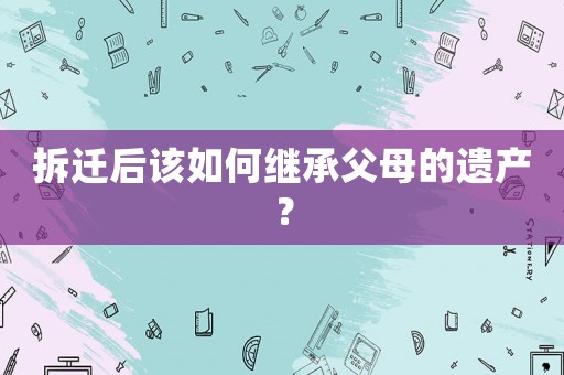 拆遷后該如何繼承父母的遺產？