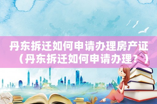 丹東拆遷如何申請辦理房產證（丹東拆遷如何申請辦理？）