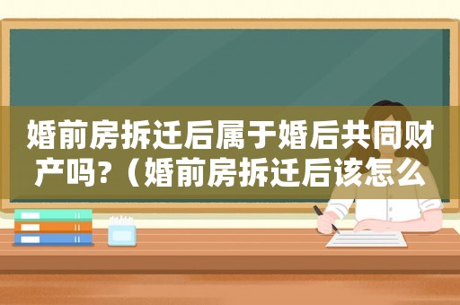婚前房拆遷后屬于婚后共同財產嗎?（婚前房拆遷后該怎么辦？）
