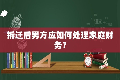 拆遷后男方應如何處理家庭財務？