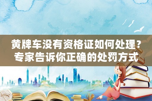 黃牌車沒有資格證如何處理？專家告訴你正確的處罰方式