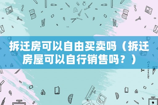 拆遷房可以自由買賣嗎（拆遷房屋可以自行銷售嗎？）