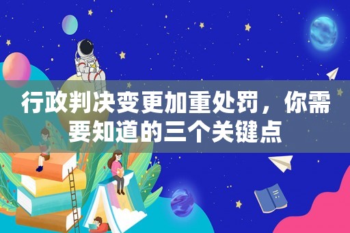 行政判決變更加重處罰，你需要知道的三個關(guān)鍵點