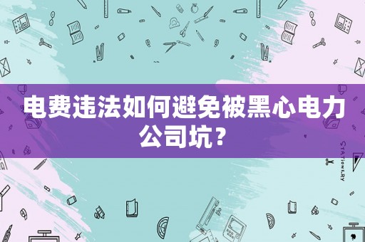 電費(fèi)違法如何避免被黑心電力公司坑？