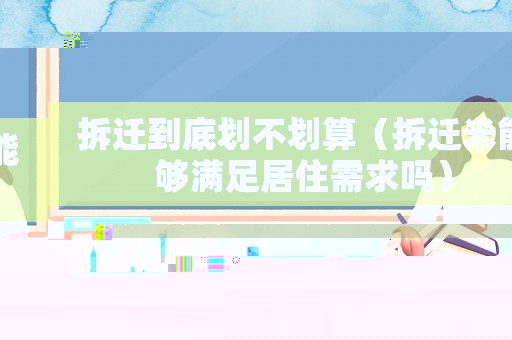拆遷到底劃不劃算（拆遷米能夠滿(mǎn)足居住需求嗎）