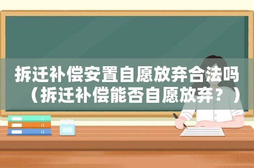 拆遷補(bǔ)償安置自愿放棄合法嗎（拆遷補(bǔ)償能否自愿放棄？）