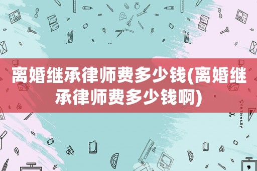 離婚繼承律師費多少錢(離婚繼承律師費多少錢啊)