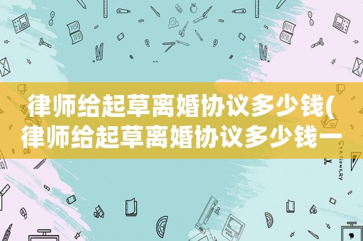 律師給起草離婚協議多少錢(律師給起草離婚協議多少錢一份)