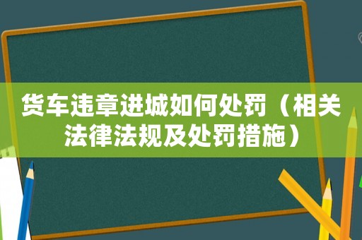 貨車違章進城如何處罰（相關法律法規及處罰措施）