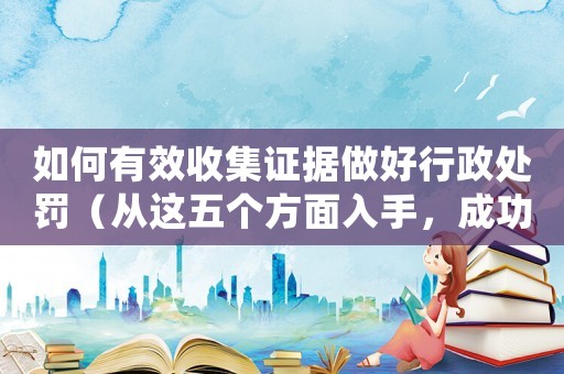 如何有效收集證據做好行政處罰（從這五個方面入手，成功率提高50%）