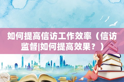 如何提高信訪工作效率（信訪監督|如何提高效果？）