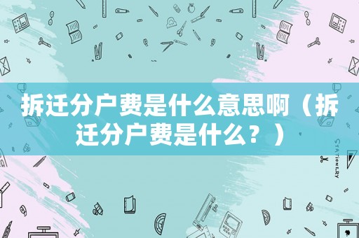 拆遷分戶費(fèi)是什么意思啊（拆遷分戶費(fèi)是什么？）