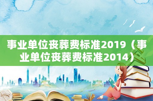 事業單位喪葬費標準2019（事業單位喪葬費標準2014）