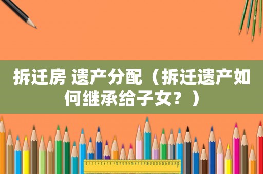 拆遷房 遺產分配（拆遷遺產如何繼承給子女？）