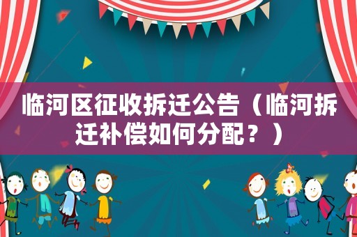 臨河區征收拆遷公告（臨河拆遷補償如何分配？）