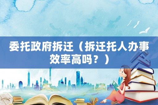 委托政府拆遷（拆遷托人辦事效率高嗎？）