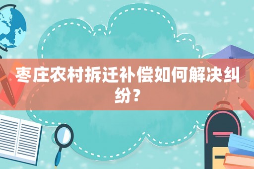 棗莊農村拆遷補償如何解決糾紛？
