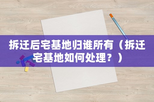 拆遷后宅基地歸誰所有（拆遷宅基地如何處理？）