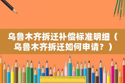 烏魯木齊拆遷補償標準明細（烏魯木齊拆遷如何申請？）