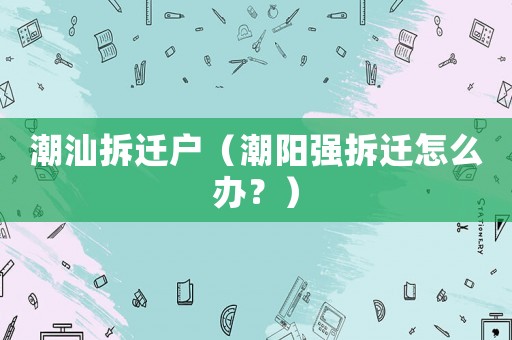 潮汕拆遷戶（潮陽強拆遷怎么辦？）