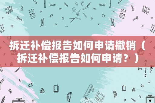 拆遷補償報告如何申請撤銷（拆遷補償報告如何申請？）