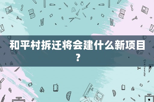 和平村拆遷將會建什么新項目？