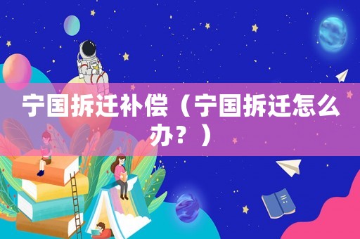 寧國拆遷補償（寧國拆遷怎么辦？）