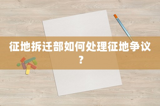 征地拆遷部如何處理征地爭議？