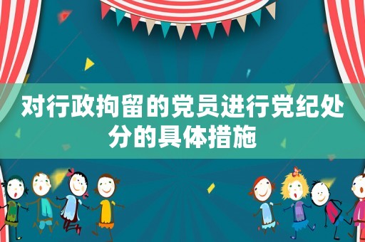 對行政拘留的黨員進行黨紀處分的具體措施