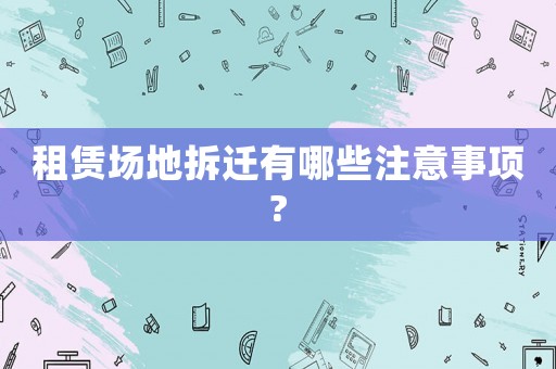 租賃場(chǎng)地拆遷有哪些注意事項(xiàng)?