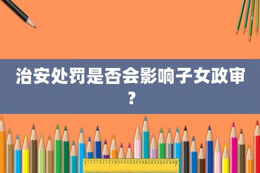 治安處罰是否會影響子女政審？