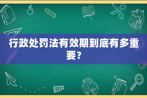 行政處罰法有效期到底有多重要？