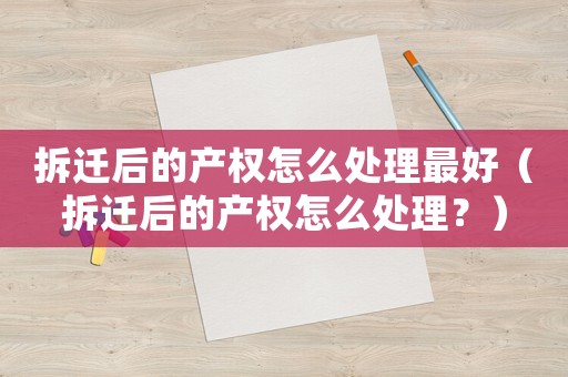 拆遷后的產權怎么處理最好（拆遷后的產權怎么處理？）