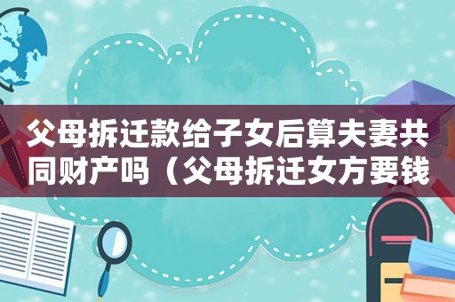 父母拆遷款給子女后算夫妻共同財產嗎（父母拆遷女方要錢）