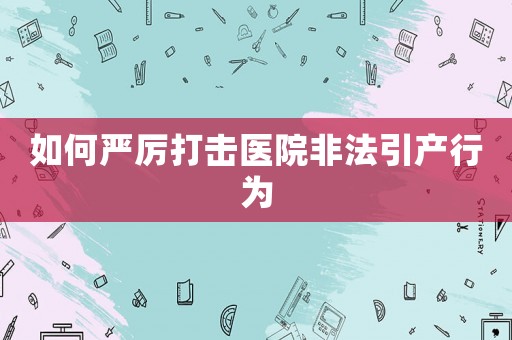 如何嚴厲打擊醫院非法引產行為