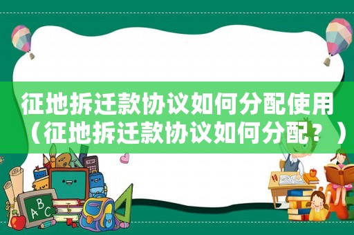 征地拆遷款協議如何分配使用（征地拆遷款協議如何分配？）