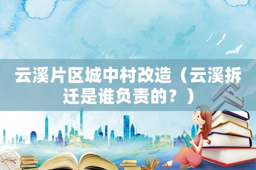 云溪片區城中村改造（云溪拆遷是誰負責的？）