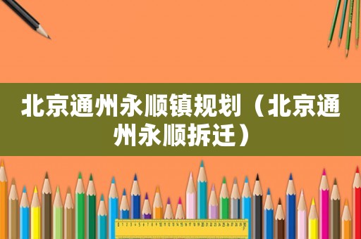 北京通州永順鎮規劃（北京通州永順拆遷）