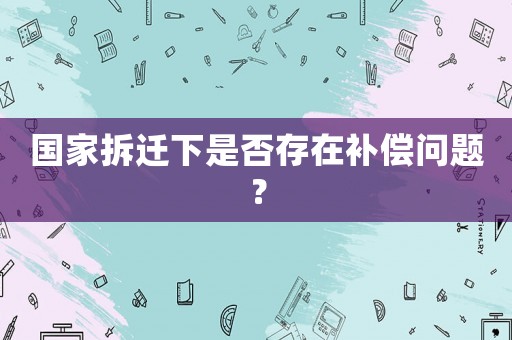 國家拆遷下是否存在補償問題？