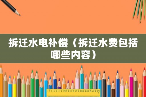 拆遷水電補償（拆遷水費包括哪些內容）