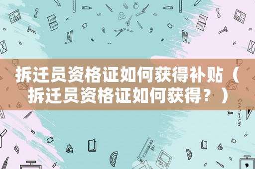 拆遷員資格證如何獲得補貼（拆遷員資格證如何獲得？）
